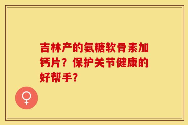 吉林产的氨糖软骨素加钙片？保护关节健康的好帮手？