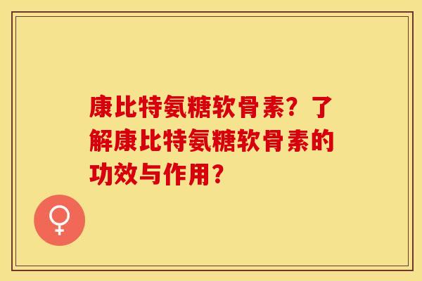 康比特氨糖软骨素？了解康比特氨糖软骨素的功效与作用？-第1张图片-关节保镖
