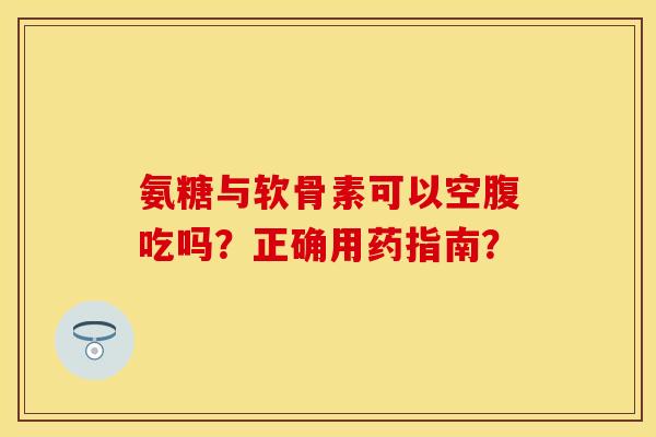氨糖与软骨素可以空腹吃吗？正确用药指南？