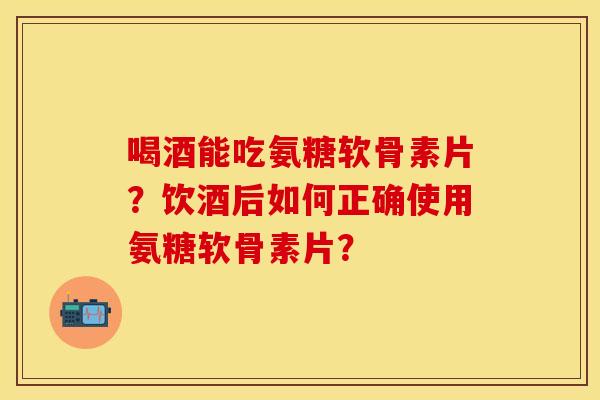 喝酒能吃氨糖软骨素片？饮酒后如何正确使用氨糖软骨素片？