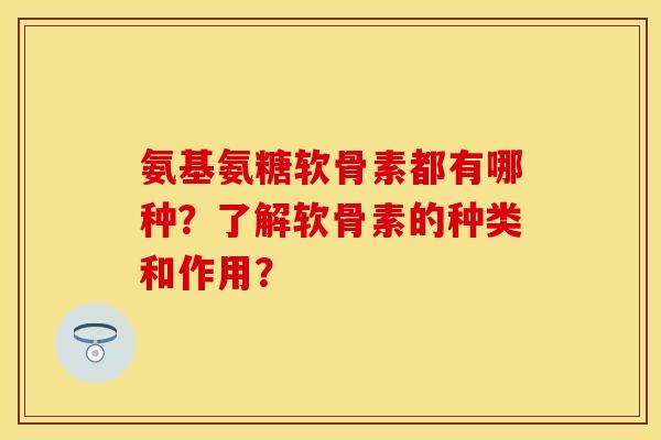 氨基氨糖软骨素都有哪种？了解软骨素的种类和作用？-第1张图片-关节保镖