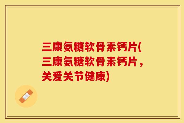 三康氨糖软骨素钙片(三康氨糖软骨素钙片，关爱关节健康)