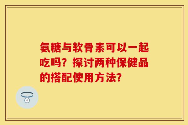 氨糖与软骨素可以一起吃吗？探讨两种保健品的搭配使用方法？