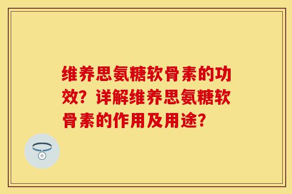 维养思氨糖软骨素的功效？详解维养思氨糖软骨素的作用及用途？