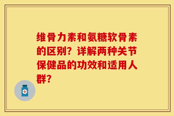 维骨力素和氨糖软骨素的区别？详解两种关节保健品的功效和适用人群？