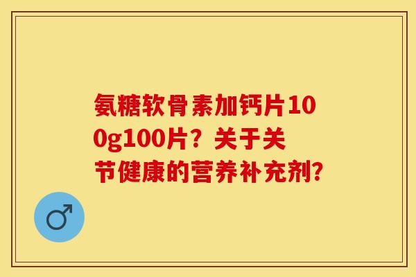 氨糖软骨素加钙片100g100片？关于关节健康的营养补充剂？