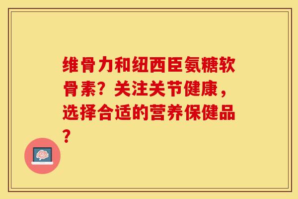 维骨力和纽西臣氨糖软骨素？关注关节健康，选择合适的营养保健品？