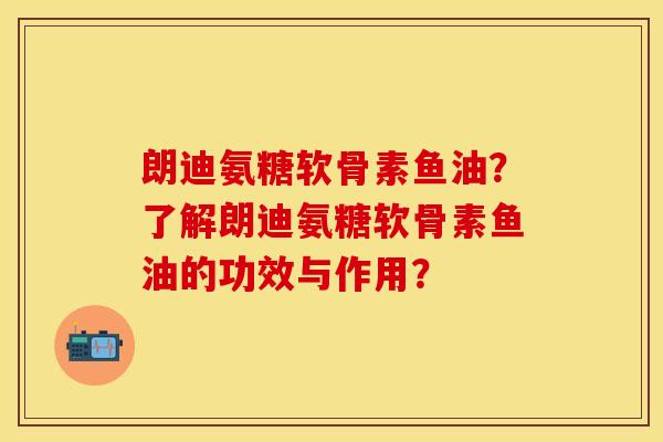 朗迪氨糖软骨素鱼油？了解朗迪氨糖软骨素鱼油的功效与作用？