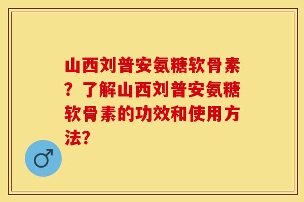山西刘普安氨糖软骨素？了解山西刘普安氨糖软骨素的功效和使用方法？
