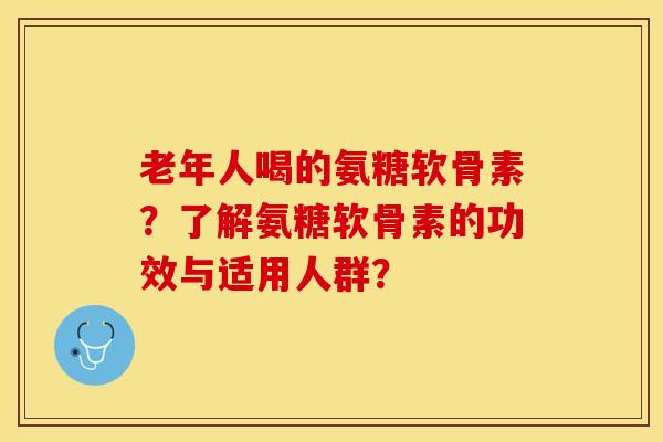 老年人喝的氨糖软骨素？了解氨糖软骨素的功效与适用人群？