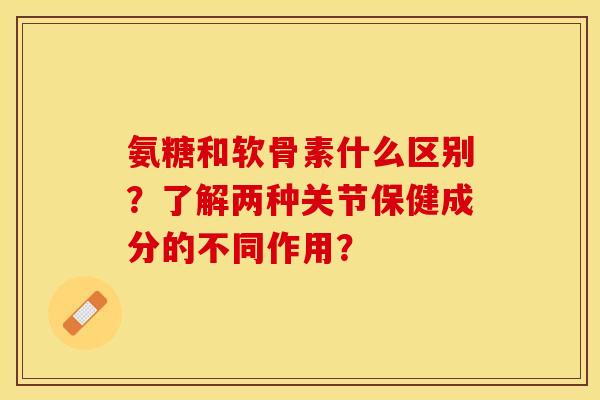 氨糖和软骨素什么区别？了解两种关节保健成分的不同作用？