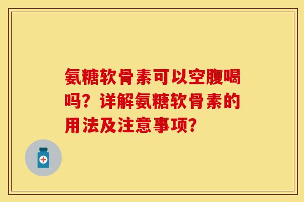 氨糖软骨素可以空腹喝吗？详解氨糖软骨素的用法及注意事项？