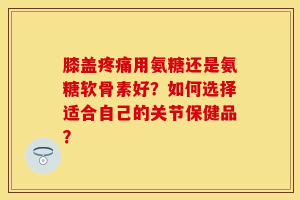 膝盖疼痛用氨糖还是氨糖软骨素好？如何选择适合自己的关节保健品？