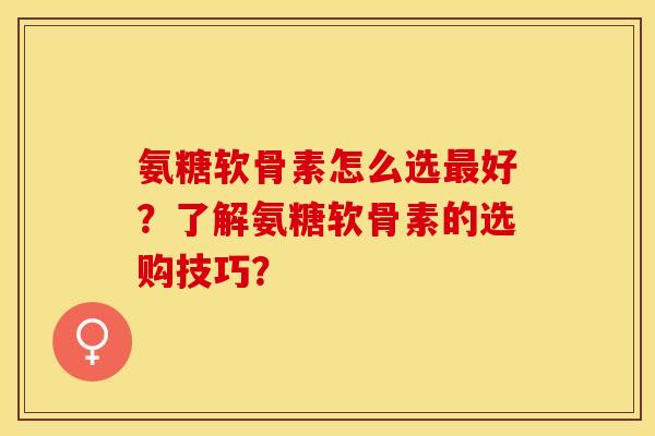 氨糖软骨素怎么选最好？了解氨糖软骨素的选购技巧？