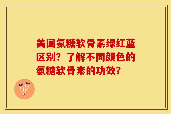 美国氨糖软骨素绿红蓝区别？了解不同颜色的氨糖软骨素的功效？
