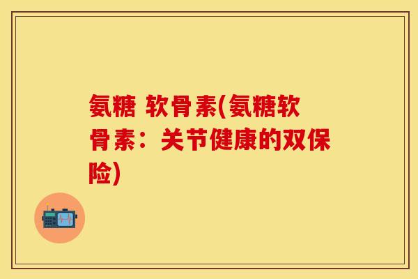 氨糖 软骨素(氨糖软骨素：关节健康的双保险)