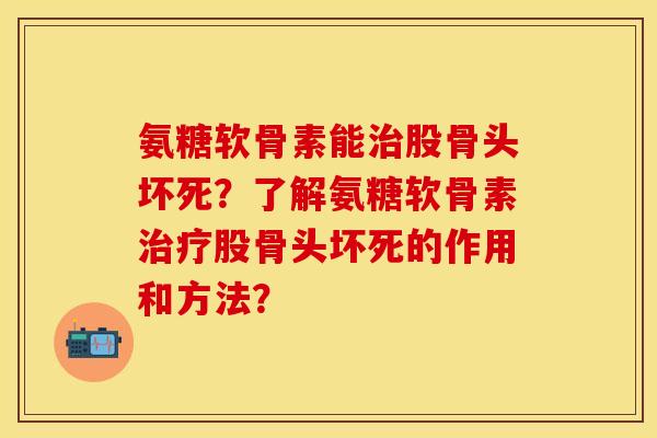 氨糖软骨素能治股骨头坏死？了解氨糖软骨素治疗股骨头坏死的作用和方法？