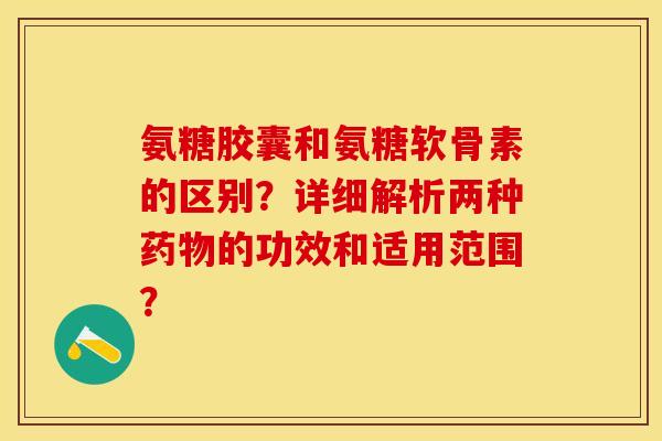 氨糖胶囊和氨糖软骨素的区别？详细解析两种药物的功效和适用范围？