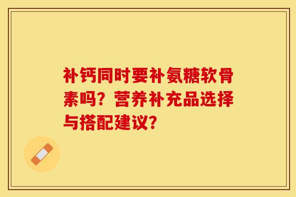 补钙同时要补氨糖软骨素吗？营养补充品选择与搭配建议？-第1张图片-关节保镖