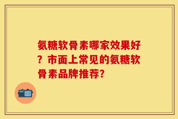 氨糖软骨素哪家效果好？市面上常见的氨糖软骨素品牌推荐？