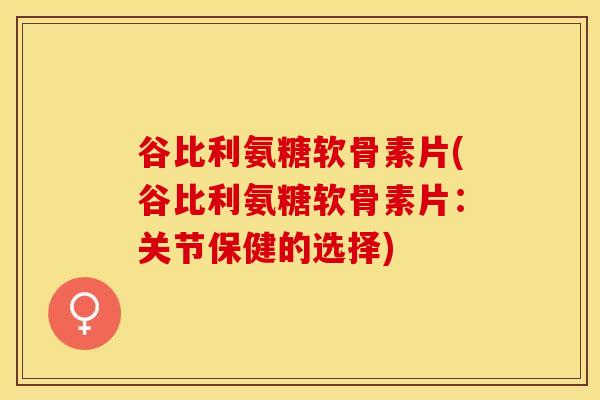 谷比利氨糖软骨素片(谷比利氨糖软骨素片：关节保健的选择)