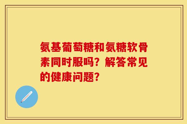 氨基葡萄糖和氨糖软骨素同时服吗？解答常见的健康问题？