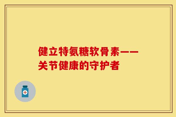 健立特氨糖软骨素——关节健康的守护者