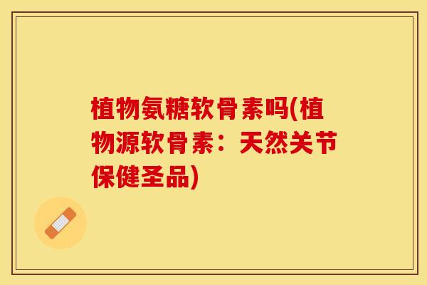 植物氨糖软骨素吗(植物源软骨素：天然关节保健圣品)-第1张图片-关节保镖