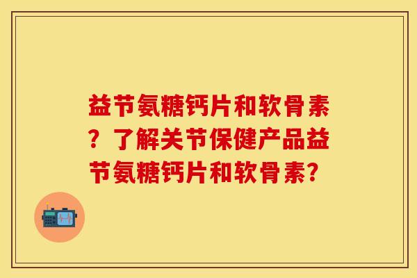 益节氨糖钙片和软骨素？了解关节保健产品益节氨糖钙片和软骨素？
