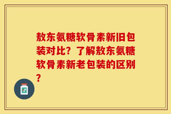 敖东氨糖软骨素新旧包装对比？了解敖东氨糖软骨素新老包装的区别？