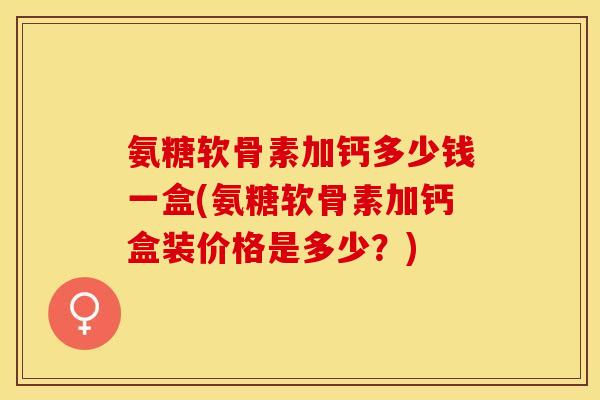 氨糖软骨素加钙多少钱一盒(氨糖软骨素加钙盒装价格是多少？)