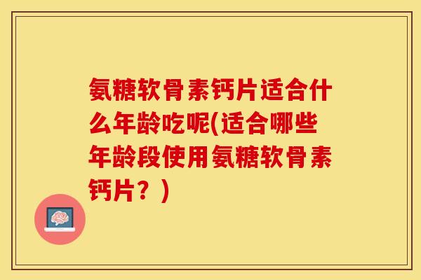 氨糖软骨素钙片适合什么年龄吃呢(适合哪些年龄段使用氨糖软骨素钙片？)