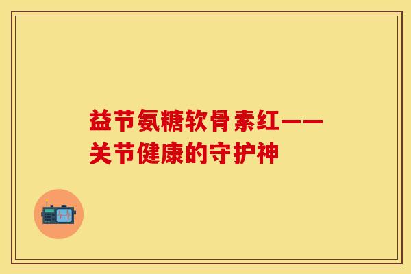 益节氨糖软骨素红——关节健康的守护神