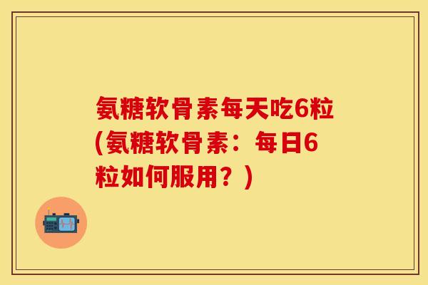氨糖软骨素每天吃6粒(氨糖软骨素：每日6粒如何服用？)