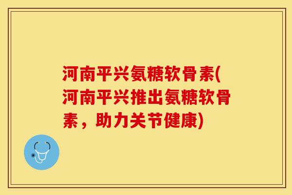 河南平兴氨糖软骨素(河南平兴推出氨糖软骨素，助力关节健康)