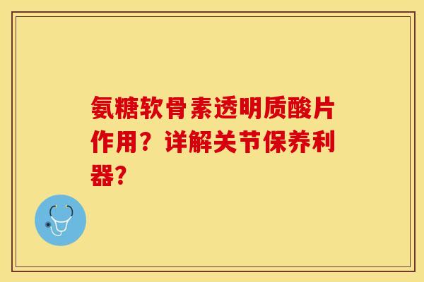 氨糖软骨素透明质酸片作用？详解关节保养利器？