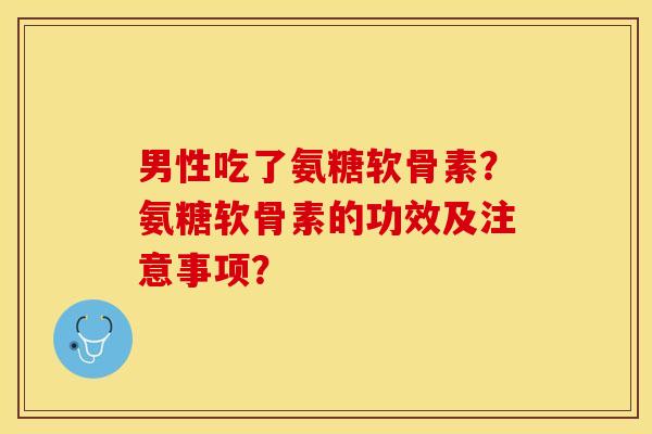 男性吃了氨糖软骨素？氨糖软骨素的功效及注意事项？