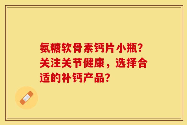氨糖软骨素钙片小瓶？关注关节健康，选择合适的补钙产品？