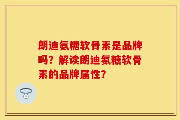 朗迪氨糖软骨素是品牌吗？解读朗迪氨糖软骨素的品牌属性？