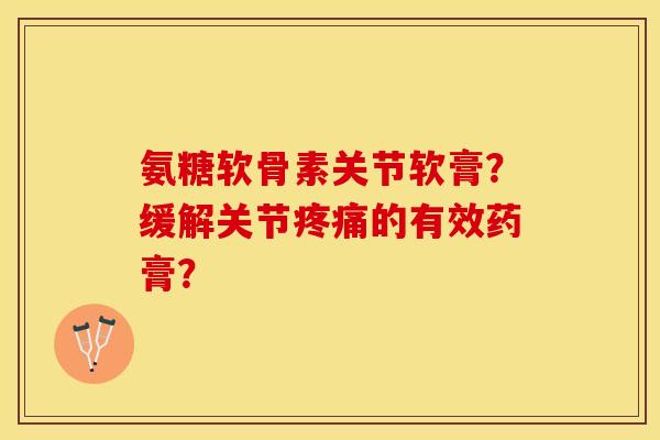 氨糖软骨素关节软膏？缓解关节疼痛的有效药膏？-第1张图片-关节保镖