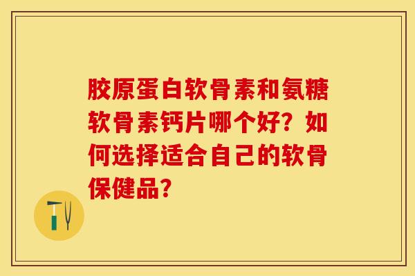 胶原蛋白软骨素和氨糖软骨素钙片哪个好？如何选择适合自己的软骨保健品？-第1张图片-关节保镖