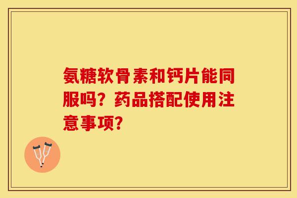 氨糖软骨素和钙片能同服吗?药品搭配使用注意事项?-第1张图片-关节保镖 氨糖软骨素和钙片能同服吗?药品搭配使用注意事项?-第1张图片-关节保镖