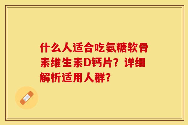 什么人适合吃氨糖软骨素维生素D钙片？详细解析适用人群？-第1张图片-关节保镖