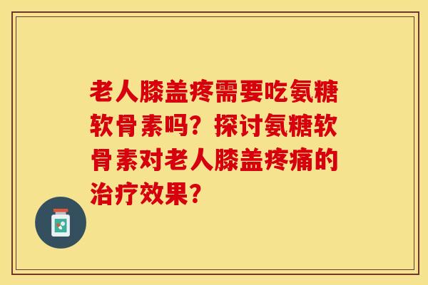 老人膝盖疼需要吃氨糖软骨素吗?探讨氨糖软骨素对老人膝盖疼痛的治疗效果?-第1张图片-关节保镖 老人膝盖疼需要吃氨糖软骨素吗?探讨氨糖软骨素对老人膝盖疼痛的治疗效果?-第1张图片-关节保镖