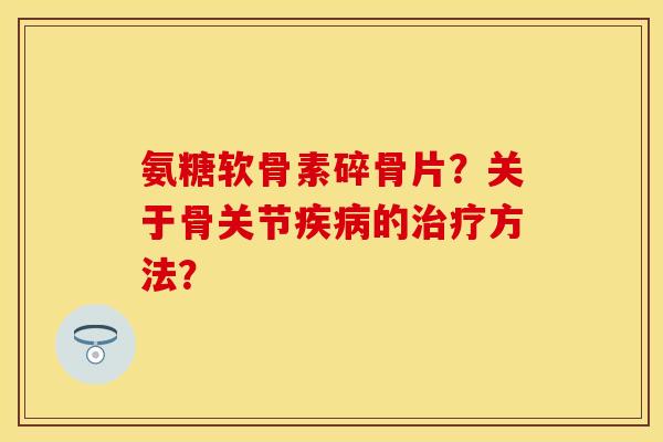 氨糖软骨素碎骨片?关于骨关节疾病的治疗方法?-第1张图片-关节保镖 氨糖软骨素碎骨片?关于骨关节疾病的治疗方法?-第1张图片-关节保镖