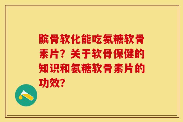 髌骨软化能吃氨糖软骨素片？关于软骨保健的知识和氨糖软骨素片的功效？