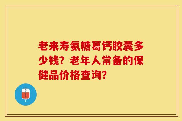 老来寿氨糖葛钙胶囊多少钱？老年人常备的保健品价格查询？