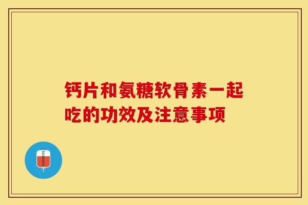 钙片和氨糖软骨素一起吃的功效及注意事项