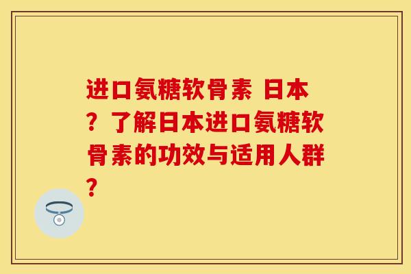 进口氨糖软骨素 日本？了解日本进口氨糖软骨素的功效与适用人群？