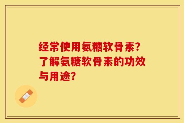 经常使用氨糖软骨素？了解氨糖软骨素的功效与用途？